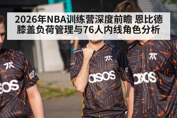 2026年NBA训练营深度前瞻 恩比德膝盖负荷管理与76人内线角色分析